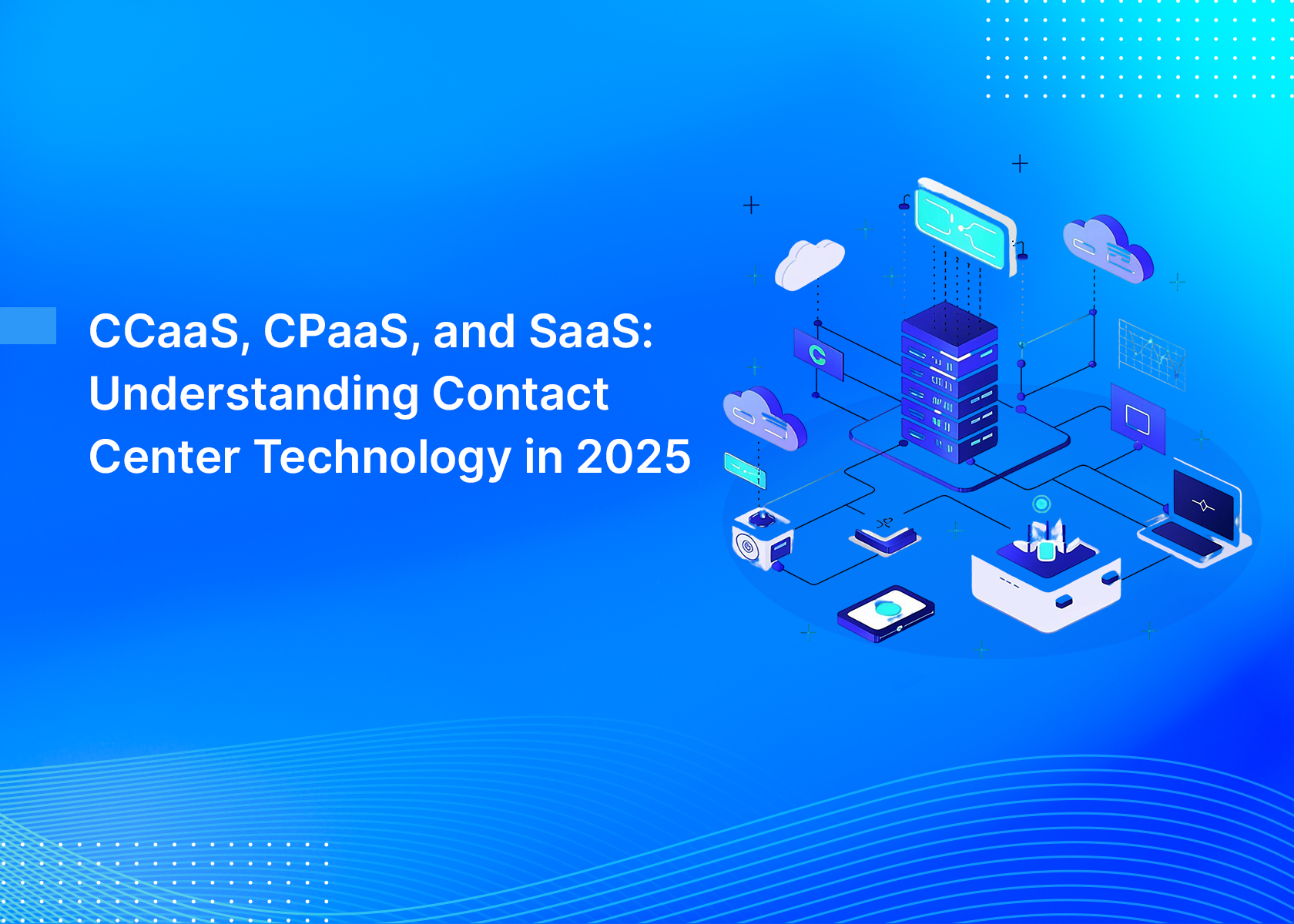 CCaaS, CPaaS, and SaaS: Understanding Contact Center Technology in 2025