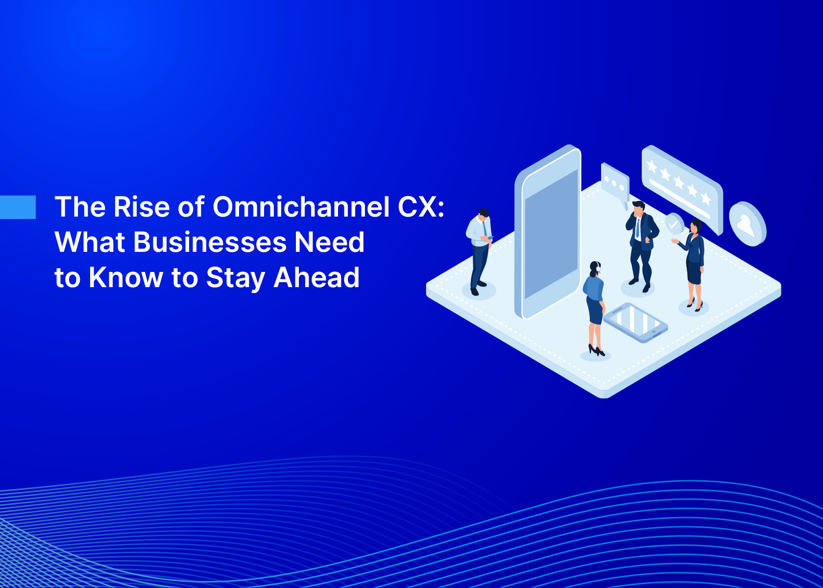 The Rise of Omnichannel CX: What Businesses Need to Know to Stay Ahead